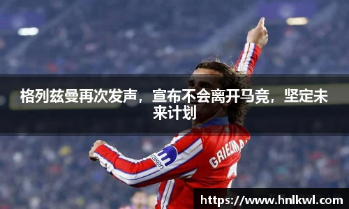 格列兹曼再次发声，宣布不会离开马竞，坚定未来计划