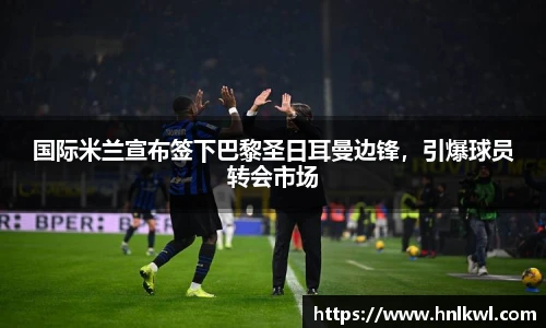 国际米兰宣布签下巴黎圣日耳曼边锋，引爆球员转会市场
